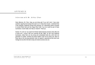 APPENDIX TAYLOR‟S UNIVERSITY SCHOOL OF ARCHITECTURE, BUILDING AND DESIGN 
Interview with Mr. Arthur Chan 
Good afternoon, Mr. Chan. Hope you are doing well. If you don't mind, I have some questions regarding the business that used to run in these shop houses. I understand that it was originally a traditional Chinese herb pharmacy, for 3 generations before converted to Looney Planet Cafe and then Stage Wood Cafe. If you can recall the year of these businesses, it would really much help our research. Thank you. 
Answer: Hi, as far as I can recall, the Chinese herbal pharmacy became active after end of world war 2, around 1945 and continued till late 1980s. As with most traditional businesses, unless there are very strong and unbreakable family ties, which bind one generation to another, somehow the family tradition could not be carried over. More so these days as the new age generation does not appear to appreciate all that which was heritage but we will do the best to keep and restore as best as we can. 
130  