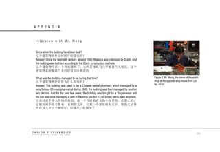 APPENDIX TAYLOR‟S UNIVERSITY SCHOOL OF ARCHITECTURE, BUILDING AND DESIGN Interview with Mr. Wong Since when the building have been built? 这个建筑物从什么时候开始建设的？ Answer: Since the twentieth century, around 1940. Malacca was colonized by Dutch. And the building was built out according to the Dutch construction methods. 这个建筑物早在二十世纪就有了，大约是1940.马六甲被荷兰人殖民。这个 建筑物是根据荷兰人的建设方法建设的 What was the building managed to be during that time? 这个建筑物曾经是作为什么用途的？ Answer: The building was used to be a Chinese herbal pharmacy which managed by a very famous Chinese pharmacist during 1940, the building was then managed by another two doctors. And for the past few years, the building was bought by a Singaporean and his son was once managing a café in the shop lots but it‟s no longer being open anymore. 它曾经是个华人传统的药房，是一个当时很有名的中医开的。在那之后， 它被另两个医生继承。直到前几年，它被一个新加坡人买下，他的儿子曾 经在这儿开了个咖啡厅，但现在已经倒闭了 Figure 5 Mr. Wong, the owner of the watch shop at the opposite shop house from Lot No. 40-42. 131  