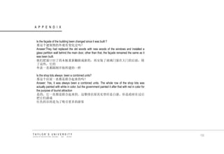 APPENDIX 
TAYLOR‟S UNIVERSITY 
SCHOOL OF ARCHITECTURE, BUILDING AND DESIGN 
Is the façade of the building been changed since it was built ? 那这个建筑物的外观有变化过吗？ Answer:They had replaced the old woods with new woods of the windows and installed a glass partition wall behind the main door, other than that, the façade remained the same as it was been built. 他们把窗口旧了的木板重新翻新成新的，再安装了玻璃门窗在大门的后面，除 了这些，它的 外表一直都跟刚开始所建的一样 Is the shop lots always been a combined units? 那这个店屋一直都是联合起来的吗？ Answer: Yes, it was always been a combined units. The whole row of the shop lots was actually painted with white in color, but the government painted it after that with red in color for the purpose of tourist attraction 是的，它一直都是联合起来的。这整排店屋其实曾经是白漆，但是政府在过后 把它们漆成 红色的目的是为了吸引更多的游客 132  