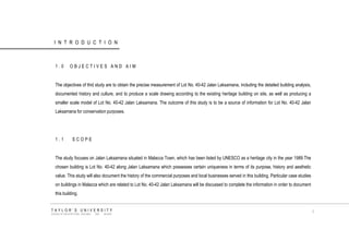 INTRODUCTION 
1.0 OBJECTIVES AND AIM 
The objectives of thid study are to obtain the precise measurement of Lot No. 40-42 Jalan Laksamana, including the detailed building analysis, documented history and culture, and to produce a scale drawing according to the existing heritage building on site, as well as producing a smaller scale model of Lot No. 40-42 Jalan Laksamana. The outcome of this study is to be a source of information for Lot No. 40-42 Jalan Laksamana for conservation purposes. 
1.1 SCOPE 
The study focuses on Jalan Laksamana situated in Malacca Town, which has been listed by UNESCO as a heritage city in the year 1989.The chosen building is Lot No. 40-42 along Jalan Laksamana which possesses certain uniqueness in terms of its purpose, history and aesthetic value. This study will also document the history of the commercial purposes and local businesses served in this building. Particular case studies on buildings in Malacca which are related to Lot No. 40-42 Jalan Laksamana will be discussed to complete the information in order to document this building. 
TAYLOR‟S UNIVERSITY 
SCHOOL OF ARCHITECTURE, BUILDING AND DESIGN 
1  