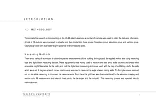 INTRODUCTION 
1.3 METHODOLOGY 
To complete the research on documenting Lot No. 40-42 Jalan Laksamana a number of methods were used to collect the data and information. A total of 18 students were managed by a leader and then divided into three groups; floor plans group, elevations group and sections group. Each group had its own sub-leader to give guidance on the measuring tasks. 
Measuring Methods 
There are a variety of techniques to obtain the precise measurements of this building. In this project, the applied method was using measuring tape and digital laser measuring devices. These equipment's were mainly used to measure the floor area, walls, columns and areas within accessible height. Meanwhile for the ceiling and roof the digital laser measuring device was used, with the help of scaffolding. As for the walls which were not 90 degrees at each corner, a set square was used to measure the angle between joining walls. The floor plans were sketched out on site while measuring to document the measurements. From there the grid lines were then established for the elevation drawings and section cuts. All measurements are taken at three points; the two edges and the midpoint. The measuring process was repeated twice to minimize errors. 
TAYLOR‟S UNIVERSITY 
SCHOOL OF ARCHITECTURE, BUILDING AND DESIGN 
3  