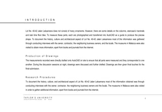 INTRODUCTION 
Lot No. 40-42 Jalan Laksamana does not consist of many ornaments. However, there are some details on the columns, staircase‟s handrails and kaki lima floor tiles. To measure these parts; each are photographed and transferred into AutoCAD as a guide to produce the precise shape. To document the history, culture and architectural aspect of Lot No. 40-42 Jalan Laksamana most of the information was gathered through conducting interviews with the owner, contractor, the neighboring business owners, and the locals. The museums in Malacca were also visited to obtain more information, apart from books and journals from the internet. 
Production of Drawings 
The measurements recorded were directly drafted onto AutoCAD on site to ensure that all parts were measured and they corresponded to one another. During the discussion sessions at night, drawings were discussed and further drafted. Drawings are then given final touches for the final submission. 
Research Procedures 
To document the history, culture, and architectural aspect of Lot No. 40-42 Jalan Laksamana most of the information obtained was through conducting interviews with the owner, contractor, the neighboring business owners and the locals. The museums in Malacca were also visited in order to gather additional information, apart from books and journals from the internet. 
TAYLOR‟S UNIVERSITY 
SCHOOL OF ARCHITECTURE, BUILDING AND DESIGN 
4  