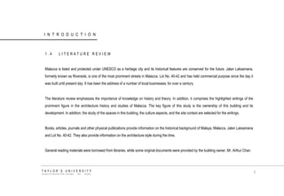 INTRODUCTION 
1.4 LITERATURE REVIEW 
Malacca is listed and protected under UNESCO as a heritage city and its historical features are conserved for the future. Jalan Laksamana, formerly known as Riverside, is one of the most prominent streets in Malacca. Lot No. 40-42 and has held commercial purpose since the day it was built until present day. It has been the address of a number of local businesses, for over a century. 
The literature review emphasizes the importance of knowledge on history and theory. In addition, it comprises the highlighted writings of the prominent figure in the architecture history and studies of Malacca. The key figure of this study is the ownership of this building and its development. In addition, the study of the spaces in this building, the culture aspects, and the site context are selected for the writings. 
Books, articles, journals and other physical publications provide information on the historical background of Malaya, Malacca, Jalan Laksamana and Lot No. 40-42. They also provide information on the architecture style during the time. 
General reading materials were borrowed from libraries, while some original documents were provided by the building owner, Mr. Arthur Chan. 
TAYLOR‟S UNIVERSITY 
SCHOOL OF ARCHITECTURE, BUILDING AND DESIGN 
5  
