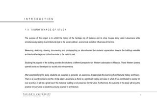 INTRODUCTION 
1.5 SIGNIFICANCE OF STUDY 
The purpose of this project is to unfold the history of the heritage city of Malacca and its shop houses along Jalan Laksamana while simultaneously relating its architectural style to the social, political , economical and other influences at the time. 
Measuring, sketching, drawing, documenting and photographing on site enhanced the students‟ appreciation towards the buildings valuable architectural heritage and cultural reminder to the nation‟s past. 
Studying the purpose of the building provides the students a different perspective on Western colonization in Malacca. These Western powers opened doors and developed our society into entrepreneurs. 
After accomplishing this study, students are expected to generate an awareness to appreciate the learning of architectural history and theory. There is a need to conserve Lot No. 40-42 Jalan Laksamana as there is a significant history and value in which it has contributed to society for over a century. It will be a great loss if this historical building is not preserved for the future. Furthermore, the outcome of this study will be put to practice for our future as students pursuing a career in architecture. 
TAYLOR‟S UNIVERSITY 
SCHOOL OF ARCHITECTURE, BUILDING AND DESIGN 
6  