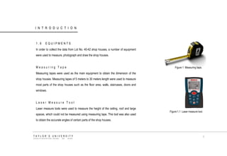 INTRODUCTION 
1.6 EQUIPMENTS 
In order to collect the data from Lot No. 40-42 shop houses, a number of equipment were used to measure, photograph and draw the shop houses. 
Measuring Tape 
Measuring tapes were used as the main equipment to obtain the dimension of the shop houses. Measuring tapes of 5 meters to 30 meters length were used to measure most parts of the shop houses such as the floor area, walls, staircases, doors and windows. 
Laser Measure Tool 
Laser measure tools were used to measure the height of the ceiling, roof and large spaces, which could not be measured using measuring tape. This tool was also used to obtain the accurate angles of certain parts of the shop houses. 
Figure 1 Measuring tape. 
Figure 1.1 Laser measure tool. 
TAYLOR‟S UNIVERSITY 
SCHOOL OF ARCHITECTURE, BUILDING AND DESIGN 
7  