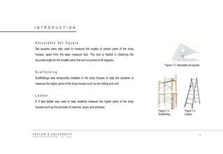 INTRODUCTION 
Adjustable Set Square 
Set squares were also used to measure the angles of certain parts of the shop houses, apart from the laser measure tool. This tool is helpful in obtaining the accurate angle for the smaller parts that are not joined at 90 degrees. 
Scaffolding 
Scaffoldings was temporarily installed in the shop houses to help the students to measure the higher parts of the shop houses such as the ceiling and roof. 
Ladder 
A 5 feet ladder was used to help students measure the higher parts of the shop houses such as the pinnacle of columns, doors and windows. 
Figure 1.2 Adjustable set square. 
TAYLOR‟S UNIVERSITY 
SCHOOL OF ARCHITECTURE, BUILDING AND DESIGN 
Figure 1.3 Scaffolding. 
Figure 1.4 Ladder. 
8  