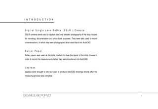 INTRODUCTION 
Digital Single Lens Reflex (DSLR ) Camera 
DSLR cameras were used to capture clear and detailed photographs of the shop houses for recording, documentation and photo book purposes. They were also used to record ornamentations, in which they were photographed and traced back into AutoCAD. 
Butter Paper 
Butter papers was used as the initial medium to draw the layout of the shop houses in order to record the measurements before they were transferred into AutoCAD. 
Laptops 
Laptops were brought to site and used to produce AutoCAD drawings directly after the measuring process was complete. 
TAYLOR‟S UNIVERSITY 
SCHOOL OF ARCHITECTURE, BUILDING AND DESIGN 
9  