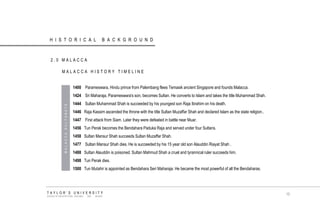 1400 Parameswara, Hindu prince from Palembang flees Temasik ancient Singapore and founds Malacca. 
1424 Sri Maharaja, Parameswara's son, becomes Sultan. He converts to Islam and takes the title Muhammad Shah. 
1444 Sultan Muhammad Shah is succeeded by his youngest son Raja Ibrahim on his death. 
1446 Raja Kassim ascended the throne with the title Sultan Muzaffar Shah and declared Islam as the state religion.. 
1447 First attack from Siam. Later they were defeated in battle near Muar. 
1456 Tun Perak becomes the Bendahara Paduka Raja and served under four Sultans. 
1458 Sultan Mansur Shah succeeds Sultan Muzaffar Shah. 
1477 Sultan Mansur Shah dies. He is succeeded by his 15 year old son Alauddin Riayat Shah . 
1488 Sultan Alauddin is poisoned. Sultan Mahmud Shah a cruel and tyrannical ruler succeeds him. 
1498 Tun Perak dies. 
1500 Tun Mutahir is appointed as Bendahara Seri Maharaja. He became the most powerful of all the Bendaharas. 
HISTORICAL BACKGROUND 
2.0 MALACCA 
MALACCA HISTORY TIMELINE 
MALACCA SULTANATE 
TAYLOR‟S UNIVERSITY 
SCHOOL OF ARCHITECTURE, BUILDING AND DESIGN 
10  