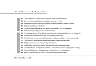 HISTORICAL BACKGROUND PORTUGUESE COLONIZATION 
1511 Alfonso d' Albuquerque attacks Malacca on the 10th August 1511 and built A‟Famosa. 
1545 Saint Francis Xavier visits Malacca and used Malacca as his base in the East. 
1568 Johor helps the Portuguese to fight off the Achehnese who terrorize the Malacca Straits for sixty years. 
1597 The Dutch attacks Malacca for the first time. 
1606 The Dutch under Admiral Matelieff de Jonge, teams up with the Sultan of Johor and attack Malacca. 
1636 The Dutch destroyed Portuguese ships at the Malacca harbour. 
1641 The Portuguese Governor, Manuel de Souza Couthinho surrenders Malacca to the Dutch on the 14th January 1641. 
1650 The Stadthuys the Dutch administrative centre and home of the Governor is built. 
1710 St. Peter's Church, the oldest functioning Christian church in Malaysia, is built after the Dutch freedom of religion. 
1753 Christ Church, built next to the Stadhuys in the Town Square, is completed after twelve years. 
1756 The Bugis under the command of Daing Kamboja attacks Malacca. 
1795 The English East India Company takes over Malacca temporarily during the Napoleonic wars. 
1807 Under William Farquar, the English begin demolishing A Formosa fort and transfer the city's population to Penang. 
1808 Sir Stamford Raffles arrives in Malacca and saved it from destruction and the evacuation plan. 
1818 Malacca is restored to the Dutch under the Treaty of Vienna after the Napoleonic Wars. 
DUTCH COLONIZATION 
TAYLOR‟S UNIVERSITY 
SCHOOL OF ARCHITECTURE, BUILDING AND DESIGN 
11  
