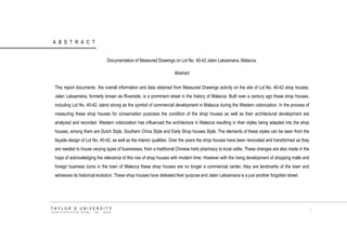 ABSTRACT 
TAYLOR‟S UNIVERSITY 
SCHOOL OF ARCHITECTURE, BUILDING AND DESIGN 
i 
Documentation of Measured Drawings on Lot No. 40-42 Jalan Laksamana, Malacca. 
Abstract 
This report documents the overall information and data obtained from Measured Drawings activity on the site of Lot No. 40-42 shop houses. Jalan Laksamana, formerly known as Riverside, is a prominent street in the history of Malacca. Built over a century ago these shop houses, including Lot No. 40-42, stand strong as the symbol of commercial development in Malacca during the Western colonization. In the process of measuring these shop houses for conservation purposes the condition of the shop houses as well as their architectural development are analyzed and recorded. Western colonization has influenced the architecture in Malacca resulting in their styles being adapted into the shop houses, among them are Dutch Style, Southern China Style and Early Shop houses Style. The elements of these styles can be seen from the façade design of Lot No. 40-42, as well as the interior qualities. Over the years the shop houses have been renovated and transformed as they are needed to house varying types of businesses, from a traditional Chinese herb pharmacy to local cafés. These changes are also made in the hope of acknowledging the relevance of this row of shop houses with modern time. However with the rising development of shopping malls and foreign business icons in the town of Malacca these shop houses are no longer a commercial center, they are landmarks of the town and witnesses its historical evolution. These shop houses have defeated their purpose and Jalan Laksamana is a just another forgotten street.  