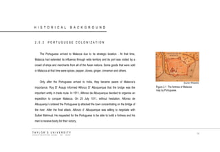 HISTORICAL BACKGROUND 
2.0.2 PORTUGUESE COLONIZATION 
The Portuguese arrived to Malacca due to its strategic location . At that time, Malacca had extended its influence through wide territory and its port was visited by a crowd of ships and merchants from all of the Asian nations. Some goods that were sold in Malacca at that time were spices, pepper, cloves, ginger, cinnamon and others. 
Only after the Portuguese arrived to India, they became aware of Malacca‟s importance. Ruy D‟ Araujo informed Alfonzo D‟ Albuquerque that the bridge was the important entity in trade route. In 1511, Alfonso de Albuquerque decided to organize an expedition to conquer Malacca. On 25 July 1511, without hesitation, Alfonso de Albuquerqu‟s ordered the Portuguese tp attacked the town concentrating on the bridge of the river. After the final attack, Alfonzo d‟ Albuquerque was willing to negotiate with Sultan Mahmud. He requested for the Portuguese to be able to build a fortress and his men to receive booty for their victory. 
Source: Wikipedia 
Figure 2.1 The fortress of Malacca map by Portuguese. 
TAYLOR‟S UNIVERSITY 
SCHOOL OF ARCHITECTURE, BUILDING AND DESIGN 
14  