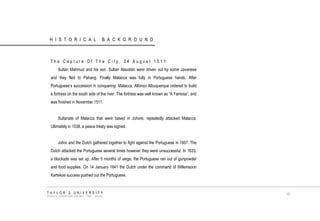 HISTORICAL BACKGROUND 
The Capture Of The City, 24 August 1511 
Sultan Mahmud and his son, Sultan Alauddin were driven out by some Javanese and they fled to Pahang. Finally Malacca was fully in Portuguese hands. After Portuguese‟s succession in conquering Malacca, Alfonzo Albuquerque ordered to build a fortress on the south side of the river. The fortress was well known as “A Famosa”, and was finished in November 1511. 
Sultanate of Malacca that were based in Johore, repeatedly attacked Malacca. Ultimately in 1538, a peace treaty was signed. 
Johor and the Dutch gathered together to fight against the Portuguese in 1607. The Dutch attacked the Portuguese several times however they were unsuccessful. In 1633, a blockade was set up, After 5 months of siege, the Portuguese ran out of gunpowder and food supplies. On 14 January 1641 the Dutch under the command of Willemsoon Kartekoe success pushed out the Portuguese. 
TAYLOR‟S UNIVERSITY 
SCHOOL OF ARCHITECTURE, BUILDING AND DESIGN 
15  