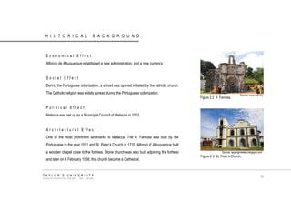 HISTORICAL BACKGROUND 
Economical Effect 
Alfonzo de Albuquerque established a new administration, and a new currency 
Social Effect 
During the Portuguese colonization, a school was opened initiated by the catholic church. The Catholic religion was widely spread during the Portuguese colonization. 
Political Effect 
Malacca was set up as a Municipal Council of Malacca in 1552. 
Architectural Effect 
One of the most prominent landmarks in Malacca, The A‟ Famosa was built by the Portuguese in the year 1511 and St. Peter‟s Church in 1710. Alfonso d‟ Albuquerque built a wooden chapel close to the fortress. Stone church was also built adjoining the fortress and later on 4 February 1558, this church became a Cathedral. 
Source: www.cuti.my Source: sayangmelaka.blogspot.com 
Figure 2.2 A‟ Famosa. 
Figure 2.3 St. Peter‟s Church. 
TAYLOR‟S UNIVERSITY 
SCHOOL OF ARCHITECTURE, BUILDING AND DESIGN 
16  