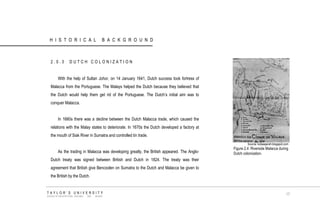 HISTORICAL BACKGROUND 
2.0.3 DUTCH COLONIZATION 
With the help of Sultan Johor, on 14 January 1641, Dutch success took fortress of Malacca from the Portuguese. The Malays helped the Dutch because they believed that the Dutch would help them get rid of the Portuguese. The Dutch‟s initial aim was to conquer Malacca. 
In 1660s there was a decline between the Dutch Malacca trade, which caused the relations with the Malay states to deteriorate. In 1670s the Dutch developed a factory at the mouth of Siak River in Sumatra and controlled tin trade. 
As the trading in Malacca was developing greatly, the British appeared. The Anglo- Dutch treaty was signed between British and Dutch in 1824. The treaty was their agreement that British give Bencoolen on Sumatra to the Dutch and Malacca be given to the British by the Dutch. 
Source: kotasejarah.blogspot.com 
Figure 2.4 Riverside Malacca during Dutch colonization. 
TAYLOR‟S UNIVERSITY 
SCHOOL OF ARCHITECTURE, BUILDING AND DESIGN 
17  