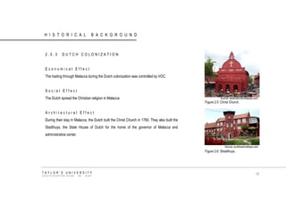 HISTORICAL BACKGROUND 
2.0.3 DUTCH COLONIZATION 
Economical Effect 
The trading through Malacca during the Dutch colonization was controlled by VOC. 
Social Effect 
The Dutch spread the Christian religion in Malacca. 
Architectural Effect 
During their stay in Malacca, the Dutch built the Christ Church in 1760. They also built the Stadthuys, the State House of Dutch for the home of the governor of Malacca and administrative center. 
Source: destinationtomalaysia.com 
Source: sunflowerholidays.com 
Figure 2.5 Christ Church. 
Figure 2.6 Stradthuys. 
TAYLOR‟S UNIVERSITY 
SCHOOL OF ARCHITECTURE, BUILDING AND DESIGN 
18  