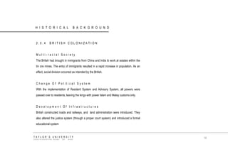 HISTORICAL BACKGROUND 
2.0.4 BRITISH COLONIZATION 
Multi-racial Society 
The British had brought in immigrants from China and India to work at estates within the tin ore mines. The entry of immigrants resulted in a rapid increase in population. As an effect, social division occurred as intended by the British. 
Change Of Political System 
With the implementation of Resident System and Advisory System, all powers were passed over to residents, leaving the kings with power Islam and Malay customs only. 
Development Of Infrastructures 
British constructed roads and railways, and land administration were introduced. They also altered the justice system (through a proper court system) and introduced a formal educational system 
TAYLOR‟S UNIVERSITY 
SCHOOL OF ARCHITECTURE, BUILDING AND DESIGN 
19  