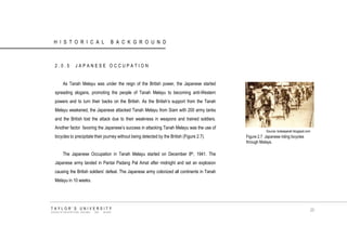HISTORICAL BACKGROUND 
2.0.5 JAPANESE OCCUPATION As Tanah Melayu was under the reign of the British power, the Japanese started spreading slogans, promoting the people of Tanah Melayu to becoming anti-Western powers and to turn their backs on the British. As the British‟s support from the Tanah Melayu weakened, the Japanese attacked Tanah Melayu from Siam with 200 army tanks and the British lost the attack due to their weakness in weapons and trained soldiers. Another factor favoring the Japanese‟s success in attacking Tanah Melayu was the use of bicycles to precipitate their journey without being detected by the British (Figure 2.7). The Japanese Occupation in Tanah Melayu started on December 8th, 1941. The Japanese army landed in Pantai Padang Pal Amat after midnight and set an explosion causing the British soldiers‟ defeat. The Japanese army colonized all continents in Tanah Melayu in 10 weeks. 
Source: kotasejarah.blogspot.com 
Figure 2.7 Japanese riding bicycles through Malaya. 
TAYLOR‟S UNIVERSITY 
SCHOOL OF ARCHITECTURE, BUILDING AND DESIGN 
20  