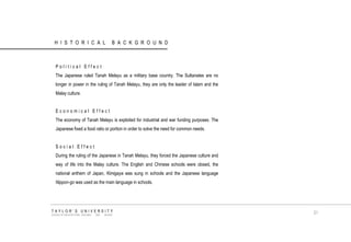 HISTORICAL BACKGROUND 
Political Effect 
The Japanese ruled Tanah Melayu as a military base country. The Sultanates are no longer in power in the ruling of Tanah Melayu, they are only the leader of Islam and the Malay culture. 
Economical Effect 
The economy of Tanah Melayu is exploited for industrial and war funding purposes. The Japanese fixed a food ratio or portion in order to solve the need for common needs. 
Social Effect 
During the ruling of the Japanese in Tanah Melayu, they forced the Japanese culture and way of life into the Malay culture. The English and Chinese schools were closed, the national anthem of Japan, Kimigaya was sung in schools and the Japanese language Nippon-go was used as the main language in schools. 
TAYLOR‟S UNIVERSITY 
SCHOOL OF ARCHITECTURE, BUILDING AND DESIGN 
21  