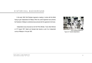 HISTORICAL BACKGROUND 
In the early 1946, Parti Perikatan organized a meeting in London with the British hoping to gain independence for Malaya. When the London Agreement was achieved, the Federation of Malaya‟s constitutional was produced with the agreement of all races. Independence was announced by the first Prime Minister, Tunku Abdul Rahman on 31st August 1957. Sabah and Sarawak later became a part of an independent country of Malaysia in the year 1963. 
Source: kotasejarah.blogspot.com 
Figure 2.9 Towards independence. 
TAYLOR‟S UNIVERSITY 
SCHOOL OF ARCHITECTURE, BUILDING AND DESIGN 
23  