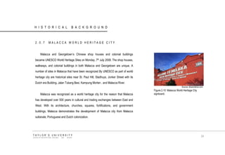HISTORICAL BACKGROUND 
2.0.7 MALACCA WORLD HERITAGE CITY 
Malacca and Georgetown‟s Chinese shop houses and colonial buildings became UNESCO World Heritage Sites on Monday, 7th July 2008. The shop houses, walkways, and colonial buildings in both Malacca and Georgetown are unique. A number of sites in Malacca that have been recognized By UNESCO as part of world heritage city are historical sites near St. Paul Hill, Stadhuys, Jonker Street with its Dutch era Building, Jalan Tukang Besi, Kampung Morten , and Malacca River. 
Malacca was recognized as a world heritage city for the reason that Malacca has developed over 500 years in cultural and trading exchanges between East and West. With its architecture, churches, squares, fortifications, and government buildings, Malacca demonstrates the development of Malacca city from Malacca sultanate, Portuguese and Dutch colonization. 
Source: dreamstime.com 
Figure 2.10 Malacca World Heritage City signboard. 
TAYLOR‟S UNIVERSITY 
SCHOOL OF ARCHITECTURE, BUILDING AND DESIGN 
24  
