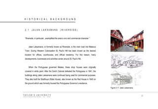 HISTORICAL BACKGROUND 
2.1 JALAN LAKSAMANA (RIVERSIDE) 
“Riverside, in particular, ,exemplified the area‟s civic and commercial character.” 
Jalan Laksamana, or formerly known as Riverside, is the main road into Malacca Town. During Western Colonization St. Paul‟s Hill has been known as the desired location for offices, courthouses, and official residency. For this reason, many developments, businesses and activities center around St. Paul‟s Hill. 
When the Portuguese governed Melaka, these shop houses were originally covered in white paint. After the Dutch Colonial defeated the Portuguese in 1641, the buildings along Jalan Laksamana were continued being used for commercial purposes. They also built the Stadthuys (State House), also known as the Red House in 1645 on the ground which was formerly housed the Portuguese Governor‟s residence. 
TAYLOR‟S UNIVERSITY 
SCHOOL OF ARCHITECTURE, BUILDING AND DESIGN 
25 
Figure 2.11 Jalan Laksamana.  