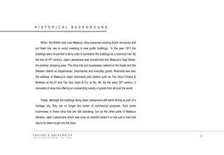 HISTORICAL BACKGROUND 
When the British took over Malacca, they preserved existing Dutch structures and put them into use to avoid investing in new public buildings. In the year 1911 the buildings were re-painted in terra cotta to symbolize the buildings as a historical row. By the end of 19th century, Jalan Laksamana was transformed into Malacca‟s High Street, the premier shopping area. The shop lots and businesses catered to the locals and the Western clients as dispensaries, pharmacies and everyday goods. Riverside was also the address of Malacca‟s major merchants and traders such as Tan Hoon Chiang & Brothers at No.27 and Tan Soo Hock & Co. at No. 86. By the early 20th century, it consisted of shop lots offering an outstanding variety of goods from all over the world. 
Today, although the buildings along Jalan Laksamana still stand strong as part of a heritage city, they are no longer the center of commercial purposes. Sure some businesses in these shop lots are still operating, but as the other parts of Malacca develop, Jalan Laksamana which was once an eventful street it is now just a road that has to be taken to get into the town. 
TAYLOR‟S UNIVERSITY 
SCHOOL OF ARCHITECTURE, BUILDING AND DESIGN 
26  
