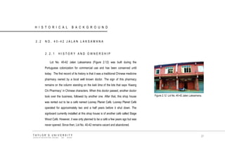 HISTORICAL BACKGROUND 
2.2 NO. 40-42 JALAN LAKSAMANA 
2.2.1 HISTORY AND OWNERSHIP 
Lot No. 40-42 Jalan Laksamana (Figure 2.12) was built during the Portuguese colonization for commercial use and has been conserved until today. The first record of its history is that it was a traditional Chinese medicine pharmacy owned by a local well known doctor. The sign of this pharmacy remains on the column standing on the kaki lima of the lots that says „Kwang Chi Pharmacy‟ in Chinese characters. When this doctor passed, another doctor took over the business, followed by another one. After that, this shop house was rented out to be a café named Looney Planet Café. Looney Planet Café operated for approximately two and a half years before it shut down. The signboard currently installed at this shop house is of another café called Stage Wood Café. However, it was only planned to be a café a few years ago but was never opened. Since then, Lot No. 40-42 remains vacant and abandoned. 
Figure 2.12 Lot No. 40-42 Jalan Laksamana. TAYLOR‟S UNIVERSITY SCHOOL OF ARCHITECTURE, BUILDING AND DESIGN 
27  