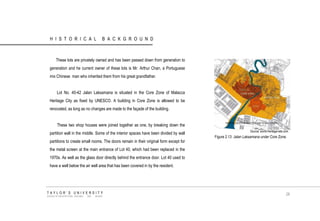HISTORICAL BACKGROUND 
These lots are privately owned and has been passed down from generation to generation and he current owner of these lots is Mr. Arthur Chan, a Portuguese mix Chinese man who inherited them from his great grandfather. 
Lot No. 40-42 Jalan Laksamana is situated in the Core Zone of Malacca Heritage City as fixed by UNESCO. A building in Core Zone is allowed to be renovated, as long as no changes are made to the façade of the building. 
These two shop houses were joined together as one, by breaking down the partition wall in the middle. Some of the interior spaces have been divided by wall partitions to create small rooms. The doors remain in their original form except for the metal screen at the main entrance of Lot 40, which had been replaced in the 1970s. As well as the glass door directly behind the entrance door. Lot 40 used to have a well below the air well area that has been covered in by the resident. 
Source: world-heritage-site.com 
Figure 2.13 Jalan Laksamana under Core Zone. 
TAYLOR‟S UNIVERSITY 
SCHOOL OF ARCHITECTURE, BUILDING AND DESIGN 
28  
