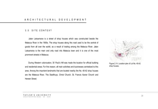 ARCHITECTURAL DEVELOPMENT 
3.0 SITE CONTEXT 
Jalan Laksamana is a street of shop houses which was constructed beside the Malacca River in the 1900s. The shop houses along this road used to be the central of goods from all over the world, as a result of trading among the Malacca River. Jalan Laksamana is the main and only road into Malacca town and it is one of the most prominent streets in Malacca. 
During Western colonization, St‟ Paul‟s Hill was made the location for official building and residential areas. For this reason, all main activities and businesses centralized to this area. Among the important landmarks that are located nearby the No. 40-42 shop houses are the Malacca River, The Stadthuys, Christ Church, St. Francis Xavier Church and Hereen Street. 
TAYLOR‟S UNIVERSITY 
SCHOOL OF ARCHITECTURE, BUILDING AND DESIGN 
29 
Figure 2.14 Location plan of Lot No. 40-42 shop houses.  