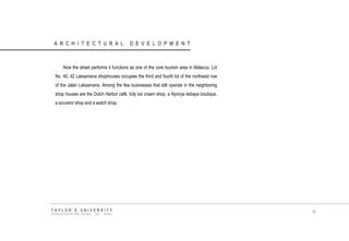 ARCHITECTURAL DEVELOPMENT 
Now the street performs it functions as one of the core tourism area in Malacca, Lot No. 40, 42 Laksamana shophouses occupies the third and fourth lot of the northeast row of the Jalan Laksamana. Among the few businesses that still operate in the neighboring shop houses are the Dutch Harbor café, Icily ice cream shop, a Nyonya kebaya boutique, a souvenir shop and a watch shop. 
TAYLOR‟S UNIVERSITY 
SCHOOL OF ARCHITECTURE, BUILDING AND DESIGN 
30  