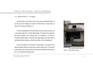 ARCHITECTURAL DEVELOPMENT 
3.1.1 DUTCH STYLE (17th – 18th century) 
The Dutch Style is the earliest record of shop houses architectural style and can only be found in Malacca and mainly on Heeren Street, or today known as Jalan Tun Tan Cheng Lock (Figure 3.1). 
One of the characteristics of the Dutch Style is the shop houses are either one or two storeys height with a minimal façade design. The façade of the upper floor has limited openings, most commonly with one centralized or at most two symmetrical window panels. The ground floor façade design of the Dutch Style is symmetrical with two windows on the left and right side, with a centralized door. 
The five foot walkway or the „kaki lima‟ for Dutch Style is not connected to the adjacent buildings, giving each shop house a private entrance porch. The structure of Dutch Style shop houses are made of Dutch bricks and plastered with a layer of lime. The roof structure is made of timber. 
Source: buildingconservation.blogspot.com 
Figure 3.1 Dutch Style shop house. 
TAYLOR‟S UNIVERSITY 
SCHOOL OF ARCHITECTURE, BUILDING AND DESIGN 
32  