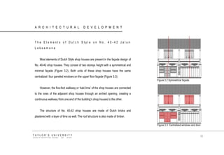 ARCHITECTURAL DEVELOPMENT 
The Elements of Dutch Style on No. 40-42 Jalan Laksamana 
Most elements of Dutch Style shop houses are present in the façade design of No. 40-42 shop houses. They consist of two storeys height with a symmetrical and minimal façade (Figure 3.2). Both units of these shop houses have the same centralized four paneled windows on the upper floor façade (Figure 3.3). 
However, the five-foot walkway or „kaki lima‟ of the shop houses are connected to the ones of the adjacent shop houses through an arched opening, creating a continuous walkway from one end of the building‟s shop houses to the other. 
The structure of No. 40-42 shop houses are made of Dutch bricks and plastered with a layer of lime as well. The roof structure is also made of timber. 
Figure 3.2 Symmetrical façade. 
Figure 3.3 Centralized windows and door. 
TAYLOR‟S UNIVERSITY 
SCHOOL OF ARCHITECTURE, BUILDING AND DESIGN 
33  
