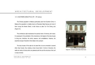 ARCHITECTURAL DEVELOPMENT 
3.1.2 SOUTHERN CHINA STYLE (18th – 19th century) 
The Chinese population in Malacca particularly came from Southern China. In Malacca this population is notably known as Peranakan Baba Nyonya and most of them occupy the Hereen Street, or also known as Jalan Tun Tan Cheng Lock (Figure 3.4). 
This architecture style emphasizes the spiritual notion of harmony with nature. It is expressed in the symbolism of the ornaments on the façade of the shop houses to bring luck, directions, the winds, seasons, and constellations. However, the essential concept of Southern China Style is the courtyard. 
The shop houses of this style do not stand free, but are connected to several other shop houses, thus creating a shop house block. In terms of structure, the walls are mainly of bricks which are plastered with lime and the structure of the roof is made of timber. 
Source: buildingconservation.blogspot.com 
Figure 3.4 Southern China Style shop house. 
TAYLOR‟S UNIVERSITY 
SCHOOL OF ARCHITECTURE, BUILDING AND DESIGN 
34  