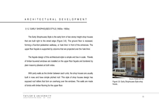 ARCHITECTURAL DEVELOPMENT 
3.1.2 EARLY SHOPHOUSES STYLE (1800s– 1850s) The Early Shophouses Style is the early form of two storey height shop houses that are built right to the street edge (Figure 3.6). The ground floor is recessed, forming a five-foot pedestrian walkway, or „kaki lima‟ in front of the entrances. The upper floor façade is supported by columns that are projected over the „kaki lima‟. The façade design of this architectural style is simple and low in scale. Panels of timber louvered windows are installed on the upper floor façade and bordered by plain masonry pilasters at both sides. With party walls as the divider between each units, the shop houses are usually built in rows and have simple pitched roof. This style of shop houses design has exposed roof rafters that form an overhang over the windows. The walls are made of bricks with timber flooring for the upper floor. 
Source: thestar.com.my 
Figure 3.6 Early Shophouses Style shop house.. 
TAYLOR‟S UNIVERSITY 
SCHOOL OF ARCHITECTURE, BUILDING AND DESIGN 
36  