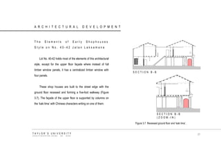 ARCHITECTURAL DEVELOPMENT 
The Elements of Early Shophouses Style on No. 40-42 Jalan Laksamana 
Lot No. 40-42 holds most of the elements of this architectural style, except for the upper floor façade where instead of full timber window panels, it has a centralized timber window with four panels. 
These shop houses are built to the street edge with the ground floor recessed and forming a five-foot walkway (Figure 3.7). The façade of the upper floor is supported by columns on the „kaki lima‟ with Chinese characters writing on one of them. 
SECTION B-B 
SECTION B-B (ZOOM-IN) 
Figure 3.7 Recessed ground floor and „kaki lima‟. 
TAYLOR‟S UNIVERSITY 
SCHOOL OF ARCHITECTURE, BUILDING AND DESIGN 
37  