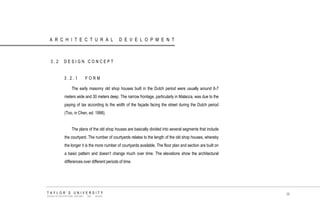 ARCHITECTURAL DEVELOPMENT 
3.2 DESIGN CONCEPT 
3.2.1 FORM 
The early masonry old shop houses built in the Dutch period were usually around 6-7 meters wide and 30 meters deep. The narrow frontage, particularly in Malacca, was due to the paying of tax according to the width of the façade facing the street during the Dutch period (Too, in Chen, ed. 1998). 
The plans of the old shop houses are basically divided into several segments that include the courtyard. The number of courtyards relates to the length of the old shop houses, whereby the longer it is the more number of courtyards available. The floor plan and section are built on a basic pattern and doesn‟t change much over time. The elevations show the architectural differences over different periods of time. 
TAYLOR‟S UNIVERSITY 
SCHOOL OF ARCHITECTURE, BUILDING AND DESIGN 
38  
