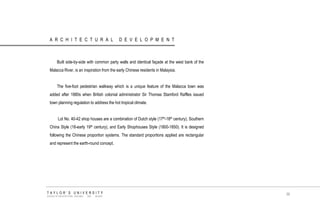 ARCHITECTURAL DEVELOPMENT 
Built side-by-side with common party walls and identical façade at the west bank of the Malacca River, is an inspiration from the early Chinese residents in Malaysia. 
The five-foot pedestrian walkway which is a unique feature of the Malacca town was added after 1880s when British colonial administrator Sir Thomas Stamford Raffles issued town planning regulation to address the hot tropical climate. 
Lot No. 40-42 shop houses are a combination of Dutch style (17th-18th century), Southern China Style (18-early 19th century), and Early Shophouses Style (1800-1850). It is designed following the Chinese proportion systems. The standard proportions applied are rectangular and represent the earth-round concept. 
TAYLOR‟S UNIVERSITY 
SCHOOL OF ARCHITECTURE, BUILDING AND DESIGN 
39  