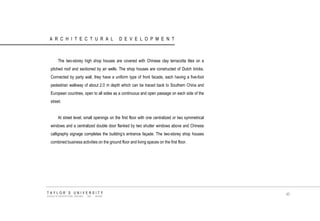 ARCHITECTURAL DEVELOPMENT 
The two-storey high shop houses are covered with Chinese clay terracotta tiles on a pitched roof and sectioned by air wells. The shop houses are constructed of Dutch bricks. Connected by party wall, they have a uniform type of front facade, each having a five-foot pedestrian walkway of about 2.0 m depth which can be traced back to Southern China and European countries, open to all sides as a continuous and open passage on each side of the street. 
At street level, small openings on the first floor with one centralized or two symmetrical windows and a centralized double door flanked by two shutter windows above and Chinese calligraphy signage completes the building‟s entrance façade. The two-storey shop houses combined business activities on the ground floor and living spaces on the first floor. 
TAYLOR‟S UNIVERSITY 
SCHOOL OF ARCHITECTURE, BUILDING AND DESIGN 
40  