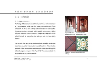 ARCHITECTURAL DEVELOPMENT 
3.2.2 EXTERIOR 
Five-foot Walkway 
The frontage of these shop houses is linked by a continuous front arcade known as a five-foot walkway or „kaki lima‟ which creates a continuity of space (Figure 3.8 and 3.9). No. 40-42, being built right to the street edge, the continuous five- foot walkway provides a comfortable walking space for both directions at all time and allows pedestrians to have a continuous walk through all of the shop houses without having to go towards the street and going back in at each shop‟s entrance. 
The „kaki lima‟ of No. 40-42 is tiled with terracotta tiles on the floor. In the center of each shop house „kaki lima‟ area, two rows and five columns of decorative tiles are placed. These decorative tiles have floral motifs on them with the composite of the colours green, orange and white (Figure 3.10). They are surrounded by the terracotta tiles that are arranged diagonally. 
Figure 3.8 Five-foot walkway viewing East. 
Figure 3.9 Five-foot walkway viewing West.. 
Figure 3.10 Decorative tiles on the five-foot walkway. 
TAYLOR‟S UNIVERSITY 
SCHOOL OF ARCHITECTURE, BUILDING AND DESIGN 
41  