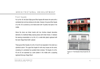 ARCHITECTURAL DEVELOPMENT 
Front façade 
For Lot No. 40, the Dutch Style ground floor façade still remains the same with a centralized door and two windows by the sides. However, the ground floor façade of Lot No. 42 is covered by a red metal screen with 10 panels, that opens in the middle. 
Above the doors are timber boards with two rhombus shaped decorative elements of a traditional Malay weaving texture with timber frames. In between the weaving ornamentation on Lot No. 42, a small white plastic signboard with the name „Stage Wood Café‟ is placed. 
These ground floor facades of Lot No. 40 and 42 are separated in the center by a cylindrical column. The upper floor façade for both shop houses are the same, consisting of a centralized four paneled timber windows. The façade of Lot No. 40 and 42 are separated by a plain pilaster in the middle with a projecting signboard that says „Stage Wood‟. 
TAYLOR‟S UNIVERSITY 
SCHOOL OF ARCHITECTURE, BUILDING AND DESIGN 
42 
Figure 3.11 Front facade of shop houses No. 40- 42.  