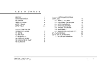 TABLE OF CONTENTS 
ABSTRACT 
ACKNOWLEDGEMENTS 
DECLARATION 
TABLE OF CONTENTS 
LIST OF FIGURES 
LIST OF TABLES 
CHAPTER 1 INTRODUCTION 
1.0 OBJECTIVES AND AIM 
1.1 SCOPE 
1.2 LIMITATION 
1.3 METHODOLOGY 
1.4 LITERATURE REVIEW 
1.5 SIGNIFICANCE OF STUDY 
1.6 EQUIPMENTS 
TAYLOR‟S UNIVERSITY 
SCHOOL OF ARCHITECTURE, BUILDING AND DESIGN 
I 
CHAPTER 2 HISTORICAL BACKGROUND 
2.0 MALACCA 
2.0.1 MALACCA SULTANATE 
2.0.2 PORTUGUESE COLONIZATION 
2.0.3 DUTCH COLONIZATION 
2.0.4 BRITISH COLONIZATION 
2.0.5 JAPANESE OCCUPATION 
2.0.6 INDEPENDENCE 
2.0.7 MALACCA WORLD HERITAGE CITY 
2.1 JALAN LAKSAMANA 
2.2 NO 40-42 JALAN LAKSAMANA 
2.2.1 HISTORY AND OWNERSHIP 
iv 
i 
ii 
iii 
iv 
v 
xiv 
1 
1 
2 
3 
5 
6 
7 
10 
13 
14 
17 
19 
20 
22 
24 
25 
27 
27  