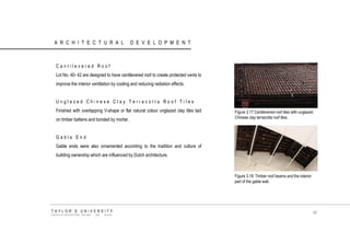 ARCHITECTURAL DEVELOPMENT 
Cantilevered Roof 
Lot No. 40- 42 are designed to have cantilevered roof to create protected vents to improve the interior ventilation by cooling and reducing radiation effects. 
Unglazed Chinese Clay Terracotta Roof Tiles 
Finished with overlapping V-shape or flat natural colour unglazed clay tiles laid on timber battens and bonded by mortar. 
Gable End 
Gable ends were also ornamented according to the tradition and culture of building ownership which are influenced by Dutch architecture. Figure 3.17 Cantilevered roof tiles with unglazed Chinese clay terracotta roof tiles. 
Figure 3.18 Timber roof beams and the interior part of the gable wall. 
TAYLOR‟S UNIVERSITY 
SCHOOL OF ARCHITECTURE, BUILDING AND DESIGN 
45  