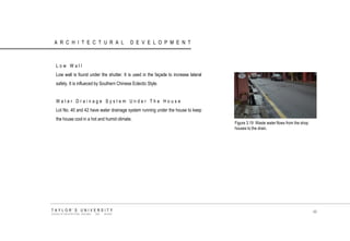 ARCHITECTURAL DEVELOPMENT 
Low Wall 
Low wall is found under the shutter. It is used in the façade to increase lateral safety. It is influeced by Southern Chinese Eclectic Style. 
Water Drainage System Under The House 
Lot No. 40 and 42 have water drainage system running under the house to keep the house cool in a hot and humid climate. 
Figure 3.19 Waste water flows from the shop houses to the drain. 
TAYLOR‟S UNIVERSITY 
SCHOOL OF ARCHITECTURE, BUILDING AND DESIGN 
46  