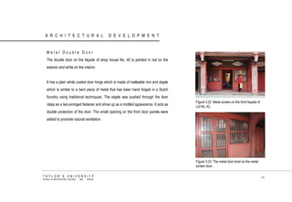 ARCHITECTURAL DEVELOPMENT 
Metal Double Door The double door on the façade of shop house No. 40 is painted in red on the exterior and white on the interior. It has a plain white coated door hinge which is made of malleable iron and staple which is similar to a bent piece of metal that has been hand forged in a Dutch foundry using traditional techniques. The staple was pushed through the door clasp as a two-pronged fastener and show up as a mottled appearance. It acts as double protection of the door. The small opening on the front door panels were added to promote natural ventilation. 
Figure 3.22 Metal screen on the front façade of Lot No. 42. 
Figure 3.23 The metal door level on the metal screen door. 
TAYLOR‟S UNIVERSITY 
SCHOOL OF ARCHITECTURE, BUILDING AND DESIGN 
48  