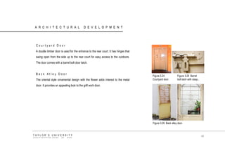 ARCHITECTURAL DEVELOPMENT 
Courtyard Door 
A double timber door is used for the entrance to the rear court. It has hinges that swing open from the side up to the rear court for easy access to the outdoors. The door comes with a barrel bolt door latch. 
Back Alley Door 
The oriental style ornamental design with the flower adds interest to the metal door. It provides an appealing look to the grill work door. 
Figure 3.24 Courtyard door. 
Figure 3.26 Back alley door. 
Figure 3.25 Barrel bolt latch with clasp.. 
TAYLOR‟S UNIVERSITY 
SCHOOL OF ARCHITECTURE, BUILDING AND DESIGN 
49  