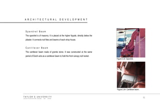 ARCHITECTURAL DEVELOPMENT 
Spandrel Beam 
The spandrel is of masonry. It is placed at the higher façade, directly below the pilaster. It connects roof tiles and beams of each shop house. 
Cantilever Beam 
The cantilever beam made of granite stone. It was constructed at the same period of Dutch acts as a cantilever beam to hold the front canopy roof racket. 
Figure 3.33 Spandrel. 
Figure 3.34 Cantilever beam. 
TAYLOR‟S UNIVERSITY 
SCHOOL OF ARCHITECTURE, BUILDING AND DESIGN 
52  
