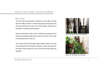 ARCHITECTURAL DEVELOPMENT 
Back Alley 
The row of shop houses along Jalan Laksamana has a back alley at the back side of the building. The alley is a small continuous space at the back side of the shop houses facing the river, where Lot No. 40-42 is located. The function of a back alley is for a business‟s service purposes. 
However, the back alley of Lot No. 40-42 is converted into a private space for the shop houses. High partition walls are built at each end of Lot No. 40-42 to create an extra storage space for its own use. 
This renovation done to the back alley is illegal in Malacca. However, due to lack of strict supervision from the authorities it becomes a common thing to claim the back alley as private spaces and is done by all the shop houses along Jalan Laksamana. 
Figure 3.35 Partition wall built at the back alley 
Figure 3.36 The condition of the back alley. 
TAYLOR‟S UNIVERSITY 
SCHOOL OF ARCHITECTURE, BUILDING AND DESIGN 
53  