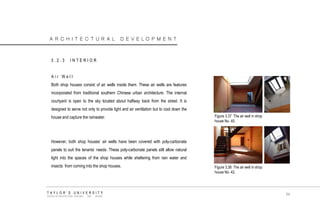 ARCHITECTURAL DEVELOPMENT 
3.2.3 INTERIOR 
Air Well 
Both shop houses consist of air wells inside them. These air wells are features incorporated from traditional southern Chinese urban architecture. The internal courtyard is open to the sky located about halfway back from the street. It is designed to serve not only to provide light and air ventilation but to cool down the house and capture the rainwater. 
However, both shop houses‟ air wells have been covered with poly-carbonate panels to suit the tenants‟ needs. These poly-carbonate panels still allow natural light into the spaces of the shop houses while sheltering from rain water and insects from coming into the shop houses. Figure 3.37 The air well in shop house No. 40. 
Figure 3.38 The air well in shop house No. 42. 
TAYLOR‟S UNIVERSITY 
SCHOOL OF ARCHITECTURE, BUILDING AND DESIGN 
54  