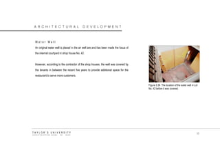 ARCHITECTURAL DEVELOPMENT 
Water Well 
An original water well is placed in the air well are and has been made the focus of the internal courtyard in shop house No. 42. 
However, according to the contractor of the shop houses. the well was covered by the tenants in between the recent five years to provide additional space for the restaurant to serve more customers. 
Figure 3.39 The location of the water well in Lot No. 42 before it was covered. 
TAYLOR‟S UNIVERSITY 
SCHOOL OF ARCHITECTURE, BUILDING AND DESIGN 
55  