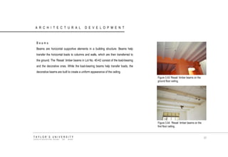 ARCHITECTURAL DEVELOPMENT 
Beams 
Beams are horizontal supportive elements in a building structure. Beams help transfer the horizontal loads to columns and walls, which are then transferred to the ground. The „Resak‟ timber beams in Lot No. 40-42 consist of the load-bearing and the decorative ones. While the load-bearing beams help transfer loads, the decorative beams are built to create a uniform appearance of the ceiling. 
Figure 3.43 „Resak‟ timber beams on the ground floor ceiling. 
Figure 3.44 „Resak‟ timber beams on the first floor ceiling. 
TAYLOR‟S UNIVERSITY 
SCHOOL OF ARCHITECTURE, BUILDING AND DESIGN 
57  